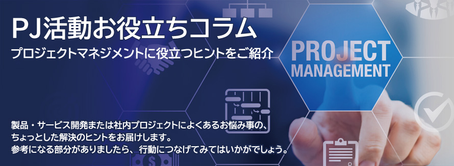 プロジェクトマネジメントに役立つヒントをご紹介 製品・サービス開発または社内プロジェクトによくあるお悩み事の、ちょっとした解決のヒントをお届けします。参考になる部分がありましたら、行動につなげてみてはいかがでしょう。